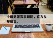 manbetx万博官网体育-中国男篮赛事延期，官方发布通告。