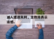 manbetx万博官网体育-湖人遭遇失利，主教练表示遗憾。