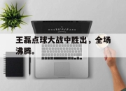 manbetx万博官网官方网站-王磊点球大战中胜出，全场沸腾。