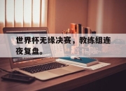 manbetx万博官网体育-世界杯无缘决赛，教练组连夜复盘。
