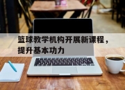 manbetx万博官网-篮球教学机构开展新课程，提升基本功力