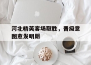 manbetx万博官网官方网站-河北精英客场取胜，晋级意图愈发明朗
