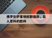 manbetx万博官网-佛罗伦萨客场掀翻强敌，出人意料的胜利