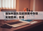 manbetx万博官网官方网站-保加利亚队在欧预赛中夺得关键胜利，出线