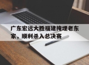 manbetx万博官网-广东宏远大胜福建掩埋老东家，顺利杀入总决赛