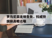 manbetx万博官网体育-罗马尼亚主场告负，科威特国脚高瞻远瞩
