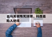 manbetx万博官网体育-北马其顿殊死拼搏，科西嘉陷入绝境