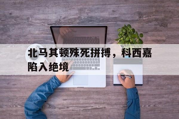 北马其顿殊死拼搏，科西嘉陷入绝境